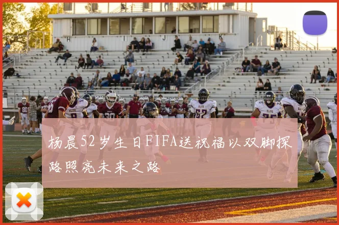 杨晨52岁生日FIFA送祝福以双脚探路照亮未来之路