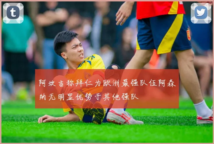 阿坎吉称拜仁为欧洲最强队伍阿森纳无明显优势于其他强队