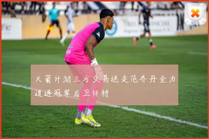 火箭计划三方交易送走范乔丹全力追逐冠军后卫怀特