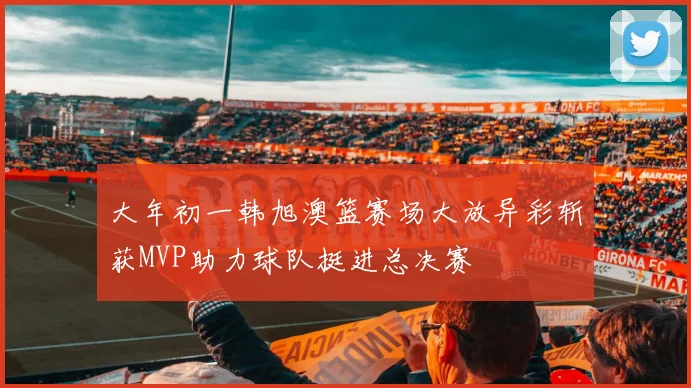 大年初一韩旭澳篮赛场大放异彩斩获MVP助力球队挺进总决赛