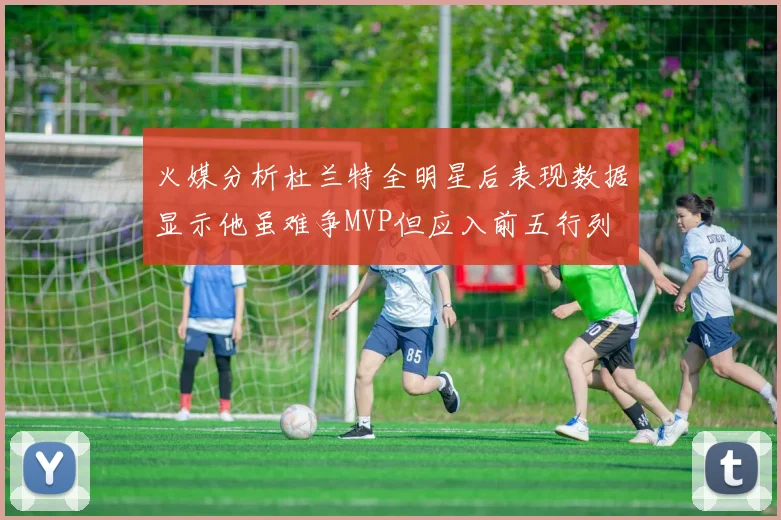 火媒分析杜兰特全明星后表现数据显示他虽难争MVP但应入前五行列