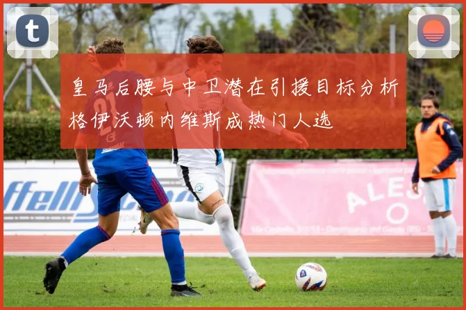 皇马后腰与中卫潜在引援目标分析格伊沃顿内维斯成热门人选