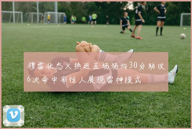 穆雷状态火热近五场场均30分助攻6次命中率惊人展现雷神模式