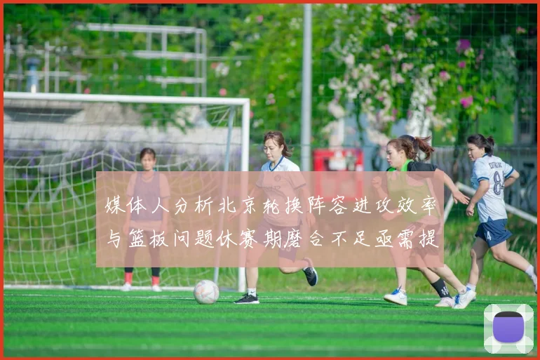 媒体人分析北京轮换阵容进攻效率与篮板问题休赛期磨合不足亟需提升