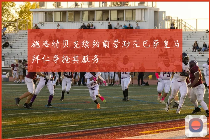 施洛特贝克续约前景渺茫巴萨皇马拜仁争抢其服务