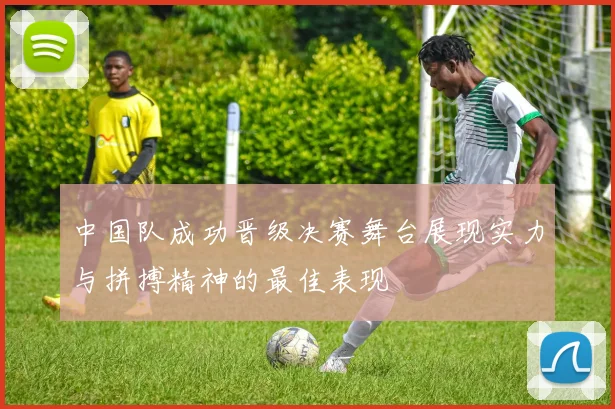 中国队成功晋级决赛舞台展现实力与拼搏精神的最佳表现
