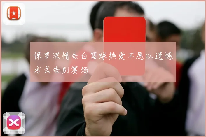保罗深情告白篮球热爱不愿以遗憾方式告别赛场