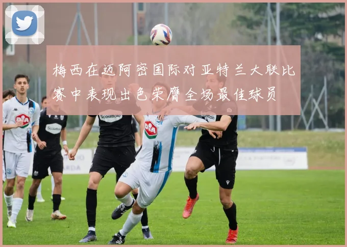 梅西在迈阿密国际对亚特兰大联比赛中表现出色荣膺全场最佳球员