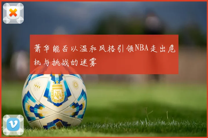 萧华能否以温和风格引领NBA走出危机与挑战的迷雾