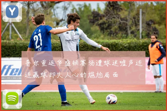 普尔重返华盛顿赛场遭球迷嘘声连连赢球却失人心的尴尬局面