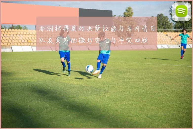 非洲杯再度对决萨拉赫与马内昔日队友关系的微妙变化与冲突回顾