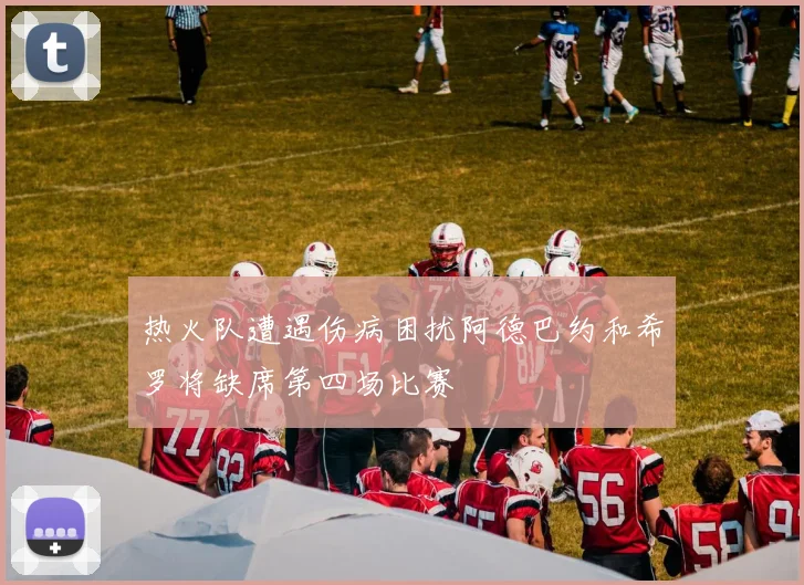 热火队遭遇伤病困扰阿德巴约和希罗将缺席第四场比赛