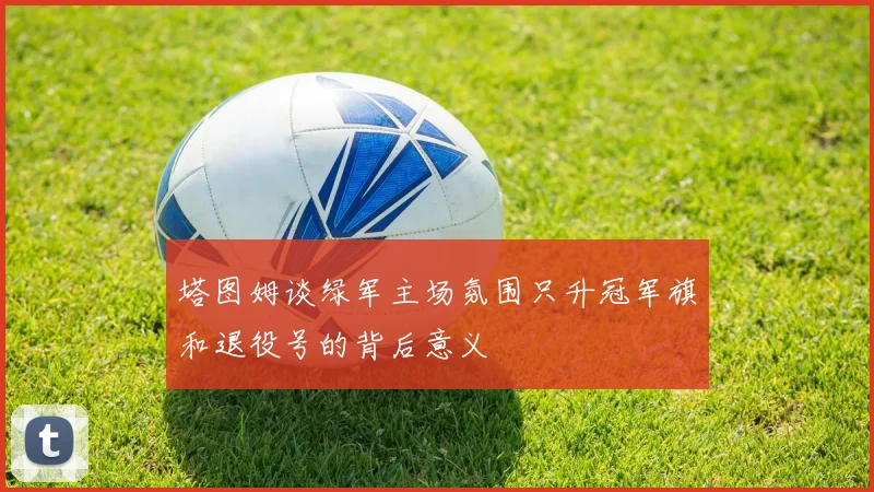 塔图姆谈绿军主场氛围只升冠军旗和退役号的背后意义
