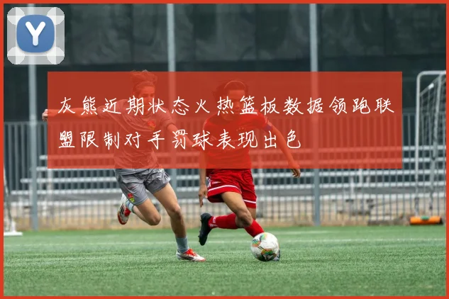 灰熊近期状态火热篮板数据领跑联盟限制对手罚球表现出色