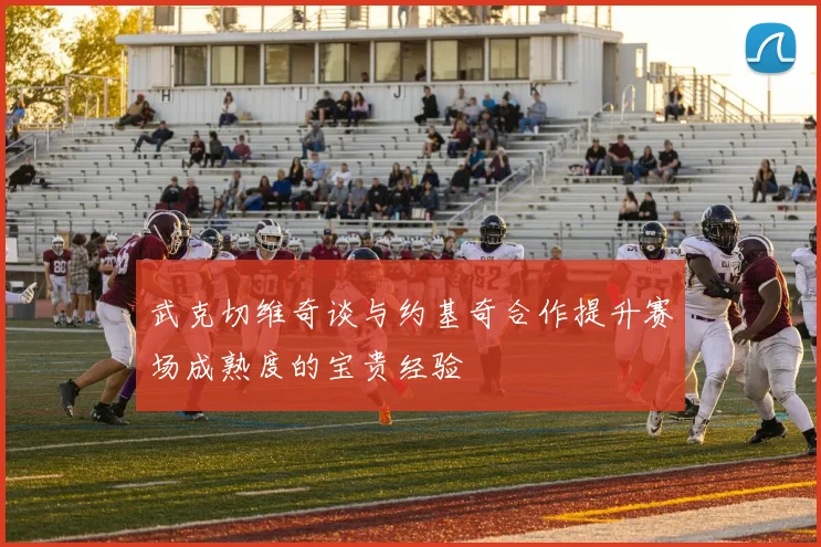 武克切维奇谈与约基奇合作提升赛场成熟度的宝贵经验