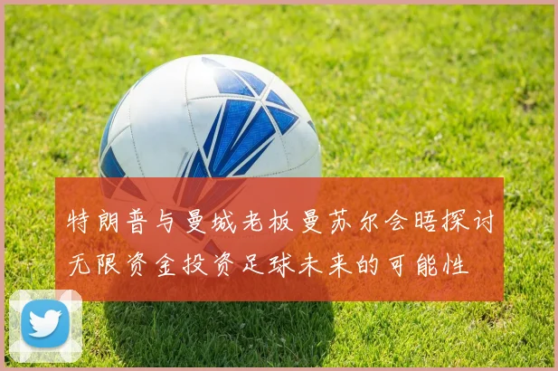特朗普与曼城老板曼苏尔会晤探讨无限资金投资足球未来的可能性