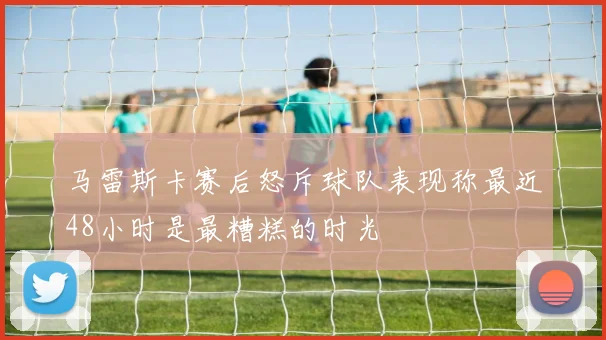 马雷斯卡赛后怒斥球队表现称最近48小时是最糟糕的时光