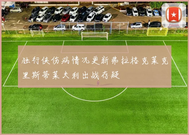 独行侠伤病情况更新弗拉格克莱克里斯蒂莱夫利出战存疑