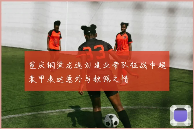 重庆铜梁龙选刘建业带队征战中超袁甲表达意外与钦佩之情