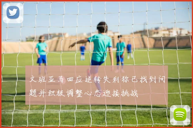 文班亚马回应逆转失利称已找到问题并积极调整心态迎接挑战