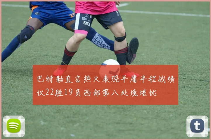 巴特勒直言热火表现平庸半程战绩仅22胜19负西部第八处境堪忧