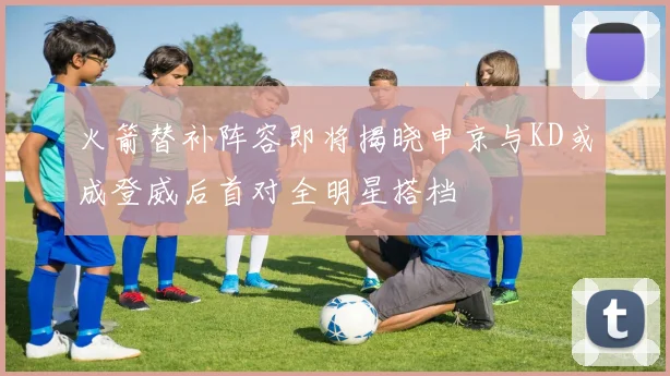 火箭替补阵容即将揭晓申京与KD或成登威后首对全明星搭档