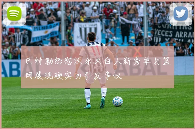 巴特勒怒怼沃尔夫白人新秀单打篮网展现硬实力引发争议