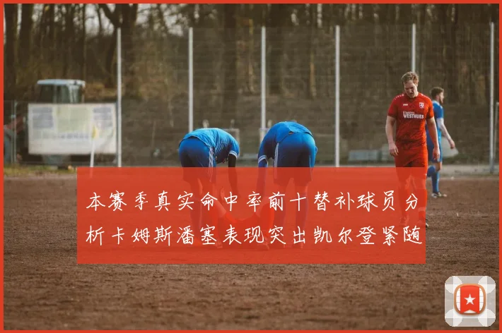 本赛季真实命中率前十替补球员分析卡姆斯潘塞表现突出凯尔登紧随其后