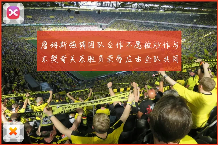 詹姆斯强调团队合作不愿被炒作与东契奇关系胜负荣辱应由全队共同承担