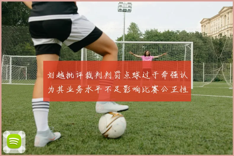 刘越批评裁判判罚点球过于牵强认为其业务水平不足影响比赛公正性