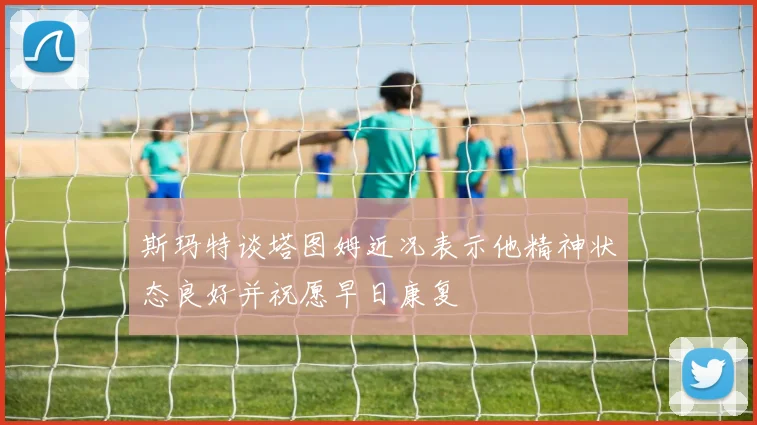 斯玛特谈塔图姆近况表示他精神状态良好并祝愿早日康复