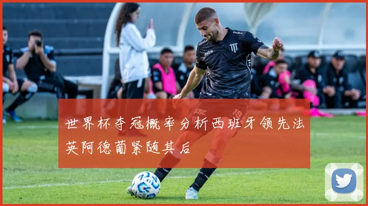 世界杯夺冠概率分析西班牙领先法英阿德葡紧随其后