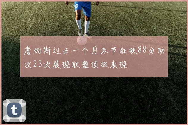 詹姆斯过去一个月末节狂砍88分助攻23次展现联盟顶级表现