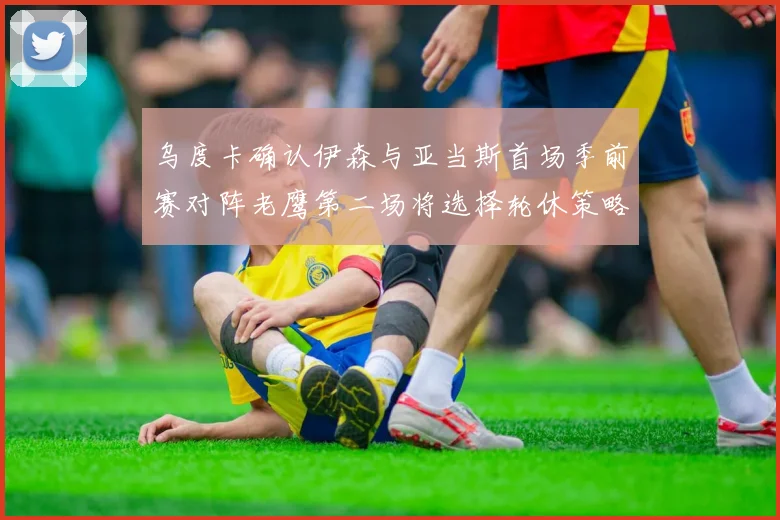 乌度卡确认伊森与亚当斯首场季前赛对阵老鹰第二场将选择轮休策略