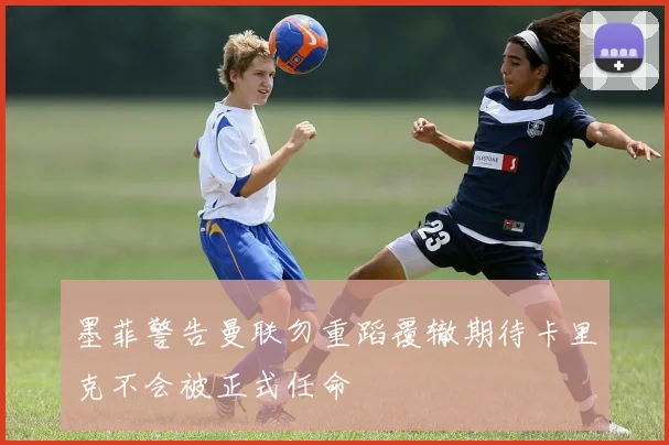 墨菲警告曼联勿重蹈覆辙期待卡里克不会被正式任命