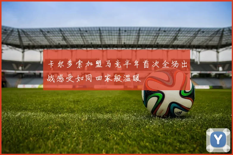 卡尔多索加盟马竞半年首次全场出战感受如同回家般温暖