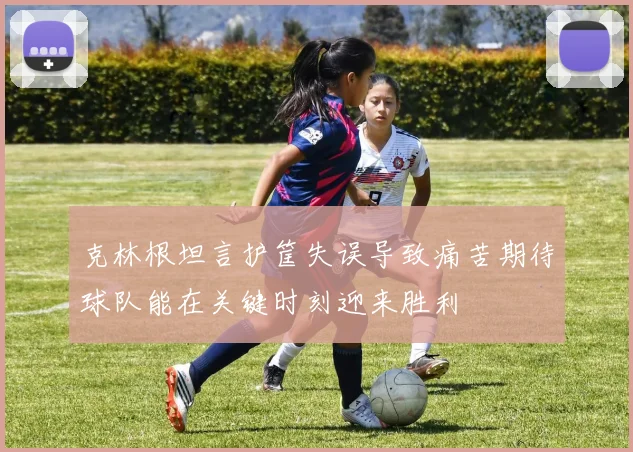 克林根坦言护筐失误导致痛苦期待球队能在关键时刻迎来胜利